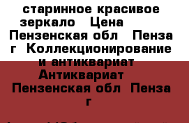 старинное красивое зеркало › Цена ­ 600 - Пензенская обл., Пенза г. Коллекционирование и антиквариат » Антиквариат   . Пензенская обл.,Пенза г.